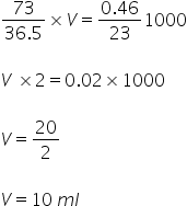 fraction numerator 73 over denominator 36.5 end fraction cross times V equals fraction numerator 0.46 over denominator 23 end fraction 1000

V space cross times 2 equals 0.02 cross times 1000

V equals 20 over 2

V equals 10 space m l