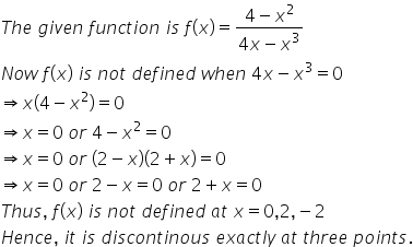 T h e space g i v e n space f u n c t i o n space i s space f left parenthesis x right parenthesis equals fraction numerator 4 minus x squared over denominator 4 x minus x cubed end fraction
N o w space f left parenthesis x right parenthesis space i s space n o t space d e f i n e d space w h e n space 4 x minus x cubed equals 0
rightwards double arrow x left parenthesis 4 minus x squared right parenthesis equals 0
rightwards double arrow x equals 0 space o r space 4 minus x squared equals 0
rightwards double arrow x equals 0 space o r space left parenthesis 2 minus x right parenthesis left parenthesis 2 plus x right parenthesis equals 0
rightwards double arrow x equals 0 space o r space 2 minus x equals 0 space o r space 2 plus x equals 0
T h u s comma space f left parenthesis x right parenthesis space i s space n o t space d e f i n e d space a t space x equals 0 comma 2 comma negative 2 space
H e n c e comma space i t space i s space d i s c o n t i n o u s space e x a c t l y space a t space t h r e e space p o i n t s.