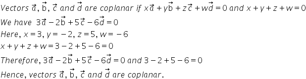 V e c t o r s space a with rightwards arrow on top comma space straight b with rightwards arrow on top comma space c with rightwards arrow on top space a n d space d with rightwards arrow on top space a r e space c o p l a n a r space i f space x a with rightwards arrow on top plus y straight b with rightwards arrow on top plus z c with rightwards arrow on top plus w d with rightwards arrow on top equals 0 space a n d space x plus y plus z plus w equals 0
W e space h a v e space space 3 a with rightwards arrow on top minus 2 straight b with rightwards arrow on top plus 5 c with rightwards arrow on top minus 6 d with rightwards arrow on top equals 0
H e r e comma space x equals 3 comma space y equals negative 2 comma space z equals 5 comma space w equals negative 6
x plus y plus z plus w equals 3 minus 2 plus 5 minus 6 equals 0
T h e r e f o r e comma space 3 a with rightwards arrow on top minus 2 straight b with rightwards arrow on top plus 5 c with rightwards arrow on top minus 6 d with rightwards arrow on top equals 0 space a n d space 3 minus 2 plus 5 minus 6 equals 0
H e n c e comma space v e c t o r s space a with rightwards arrow on top comma space straight b with rightwards arrow on top comma space c with rightwards arrow on top space a n d space d with rightwards arrow on top space a r e space c o p l a n a r.