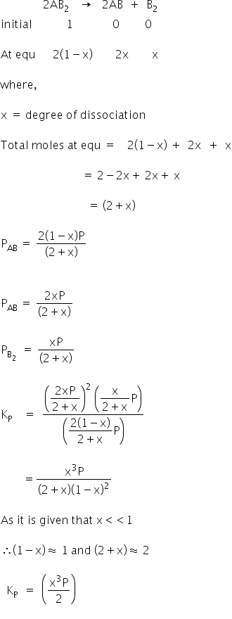 space space space space space space space space space space space space space space space 2 AB subscript 2 space space end subscript space space rightwards arrow space space space 2 AB space space plus space space straight B subscript 2 space
initial space space space space space space space space space space space space 1 space space space space space space space space space space space space space space 0 space space space space space space space space space 0

At space equ space space space space space space 2 open parentheses 1 minus straight x close parentheses space space space space space space space space 2 straight x space space space space space space space space straight x

where comma

straight x space equals space degree space of space dissociation

Total space moles space at space equ space equals space space space space 2 open parentheses 1 minus straight x close parentheses space plus space space 2 straight x space space plus space space straight x

space space space space space space space space space space space space space space space space space space space space space space space space space space space space space equals space 2 minus 2 straight x plus space 2 straight x plus space straight x

space space space space space space space space space space space space space space space space space space space space space space space space space space space space space space space equals space open parentheses 2 plus straight x close parentheses

straight P subscript AB space equals space fraction numerator 2 open parentheses 1 minus straight x close parentheses straight P over denominator open parentheses 2 plus straight x close parentheses end fraction


straight P subscript AB space equals space fraction numerator 2 xP over denominator open parentheses 2 plus straight x close parentheses end fraction

straight P subscript straight B subscript 2 end subscript space space equals space fraction numerator xP over denominator open parentheses 2 plus straight x close parentheses end fraction space

straight K subscript straight P space space space space equals space space fraction numerator open parentheses begin display style fraction numerator 2 xP over denominator 2 plus straight x end fraction end style close parentheses squared space open parentheses begin display style fraction numerator straight x over denominator 2 plus straight x end fraction straight P end style close parentheses over denominator open parentheses begin display style fraction numerator 2 open parentheses 1 minus straight x close parentheses over denominator 2 plus straight x end fraction straight P end style close parentheses end fraction

space space space space space space space space equals fraction numerator straight x cubed straight P over denominator open parentheses 2 plus straight x close parentheses open parentheses 1 minus straight x close parentheses squared end fraction

As space it space is space given space that space straight x less than less than 1 space

therefore open parentheses 1 minus straight x close parentheses almost equal to space 1 space and space open parentheses 2 plus straight x close parentheses almost equal to space 2

space space straight K subscript straight P space space equals space space open parentheses fraction numerator straight x cubed straight P over denominator 2 end fraction close parentheses
