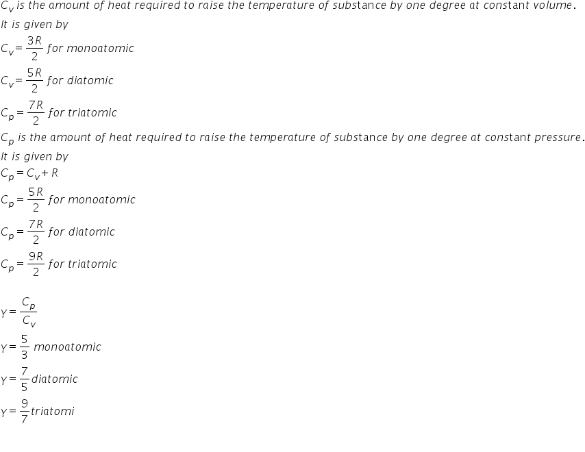 C subscript v space i s space t h e space a m o u n t space o f space h e a t space r e q u i r e d space t o space r a i s e space t h e space t e m p e r a t u r e space o f space s u b s tan c e space b y space o n e space d e g r e e space a t space c o n s tan t space v o l u m e.
I t space i s space g i v e n space b y
C subscript v equals fraction numerator 3 R over denominator 2 end fraction space f o r space m o n o a t o m i c
C subscript v equals fraction numerator 5 R over denominator 2 end fraction space f o r space d i a t o m i c
C subscript p equals fraction numerator 7 R over denominator 2 end fraction space f o r space t r i a t o m i c
C subscript p space i s space t h e space a m o u n t space o f space h e a t space r e q u i r e d space t o space r a i s e space t h e space t e m p e r a t u r e space o f space s u b s tan c e space b y space o n e space d e g r e e space a t space c o n s tan t space p r e s s u r e.
I t space i s space g i v e n space b y
C subscript p equals C subscript v plus R
C subscript p equals fraction numerator 5 R over denominator 2 end fraction space f o r space m o n o a t o m i c
C subscript p equals fraction numerator 7 R over denominator 2 end fraction space f o r space d i a t o m i c
C subscript p equals fraction numerator 9 R over denominator 2 end fraction space f o r space t r i a t o m i c

gamma equals C subscript p over C subscript v
gamma equals 5 over 3 space m o n o a t o m i c
gamma equals 7 over 5 d i a t o m i c
gamma equals 9 over 7 t r i a t o m i

