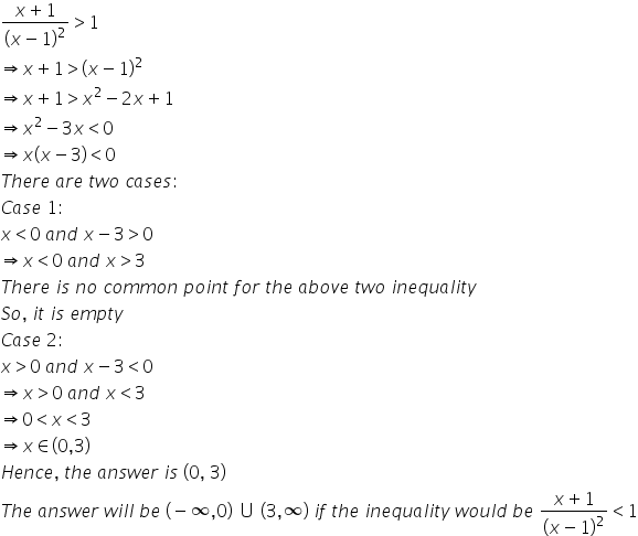 fraction numerator x plus 1 over denominator left parenthesis x minus 1 right parenthesis squared end fraction greater than 1
rightwards double arrow x plus 1 greater than left parenthesis x minus 1 right parenthesis squared
rightwards double arrow x plus 1 greater than x squared minus 2 x plus 1
rightwards double arrow x squared minus 3 x less than 0
rightwards double arrow x left parenthesis x minus 3 right parenthesis less than 0
T h e r e space a r e space t w o space c a s e s colon space
C a s e space 1 colon
x less than 0 space a n d space x minus 3 greater than 0
rightwards double arrow x less than 0 space a n d space x greater than 3
T h e r e space i s space n o space c o m m o n space p o i n t space f o r space t h e space a b o v e space t w o space i n e q u a l i t y
S o comma space i t space i s space e m p t y
C a s e space 2 colon
x greater than 0 space a n d space x minus 3 less than 0
rightwards double arrow x greater than 0 space a n d space x less than 3
rightwards double arrow 0 less than x less than 3
rightwards double arrow x element of left parenthesis 0 comma 3 right parenthesis
H e n c e comma space t h e space a n s w e r space i s space left parenthesis 0 comma space 3 right parenthesis
T h e space a n s w e r space w i l l space b e space left parenthesis negative infinity comma 0 right parenthesis space union space left parenthesis 3 comma infinity right parenthesis space i f space t h e space i n e q u a l i t y space w o u l d space b e space fraction numerator x plus 1 over denominator left parenthesis x minus 1 right parenthesis squared end fraction less than 1