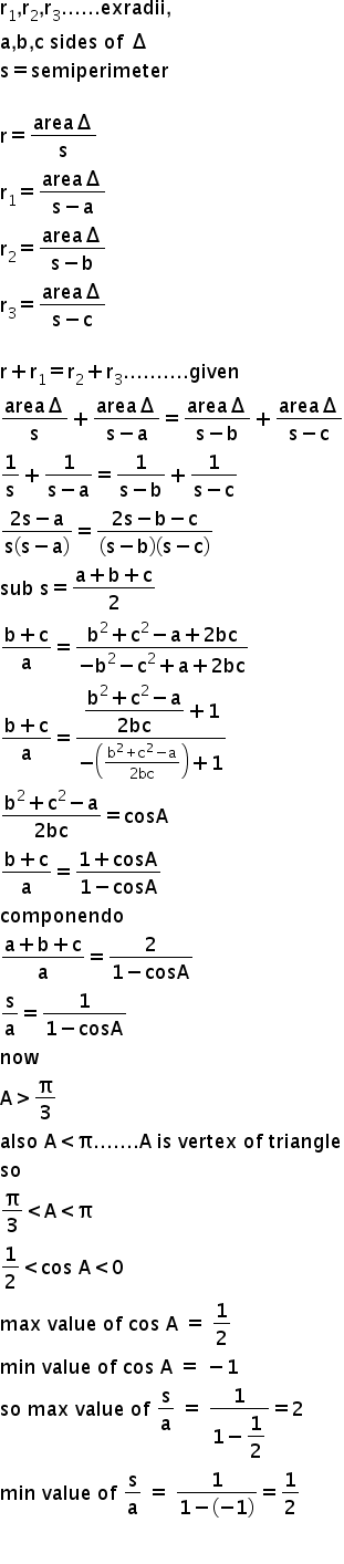 begin mathsize 18px style straight r subscript 1 comma straight r subscript 2 comma straight r subscript 3...... exradii comma
straight a comma straight b comma straight c space sides space of space increment
straight s equals semiperimeter

straight r equals fraction numerator area increment over denominator straight s end fraction
straight r subscript 1 equals fraction numerator area increment over denominator straight s minus straight a end fraction
straight r subscript 2 equals fraction numerator area increment over denominator straight s minus straight b end fraction
straight r subscript 3 equals fraction numerator area increment over denominator straight s minus straight c end fraction

straight r plus straight r subscript 1 equals straight r subscript 2 plus straight r subscript 3.......... given
fraction numerator area increment over denominator straight s end fraction plus fraction numerator area increment over denominator straight s minus straight a end fraction equals fraction numerator area increment over denominator straight s minus straight b end fraction plus fraction numerator area increment over denominator straight s minus straight c end fraction
1 over straight s plus fraction numerator 1 over denominator straight s minus straight a end fraction equals fraction numerator 1 over denominator straight s minus straight b end fraction plus fraction numerator 1 over denominator straight s minus straight c end fraction
fraction numerator 2 straight s minus straight a over denominator straight s open parentheses straight s minus straight a close parentheses end fraction equals fraction numerator 2 straight s minus straight b minus straight c over denominator open parentheses straight s minus straight b close parentheses open parentheses straight s minus straight c close parentheses end fraction
sub space straight s equals fraction numerator straight a plus straight b plus straight c over denominator 2 end fraction
fraction numerator straight b plus straight c over denominator straight a end fraction equals fraction numerator straight b squared plus straight c squared minus straight a plus 2 bc over denominator negative straight b squared minus straight c squared plus straight a plus 2 bc end fraction
fraction numerator straight b plus straight c over denominator straight a end fraction equals fraction numerator begin display style fraction numerator straight b squared plus straight c squared minus straight a over denominator 2 bc end fraction end style plus 1 over denominator negative open parentheses fraction numerator straight b squared plus straight c squared minus straight a over denominator 2 bc end fraction close parentheses plus 1 end fraction
fraction numerator straight b squared plus straight c squared minus straight a over denominator 2 bc end fraction equals cosA
fraction numerator straight b plus straight c over denominator straight a end fraction equals fraction numerator begin display style 1 plus cosA end style over denominator 1 minus cosA end fraction
componendo
fraction numerator straight a plus straight b plus straight c over denominator straight a end fraction equals fraction numerator begin display style 2 end style over denominator 1 minus cosA end fraction
straight s over straight a equals fraction numerator begin display style 1 end style over denominator 1 minus cosA end fraction
now
straight A greater than straight pi over 3
also space straight A less than straight pi....... straight A thin space is space vertex space of space triangle
so
straight pi over 3 less than straight A less than straight pi
1 half less than cos space straight A less than 0
max space value space of space cos space straight A space equals space 1 half
min space value space of space cos space straight A space equals space minus 1
so space max space value space of space straight s over straight a space equals space fraction numerator begin display style 1 end style over denominator 1 minus begin display style 1 half end style end fraction equals 2
min space value space of space straight s over straight a space equals space fraction numerator begin display style 1 end style over denominator 1 minus open parentheses negative 1 close parentheses end fraction equals 1 half

end style