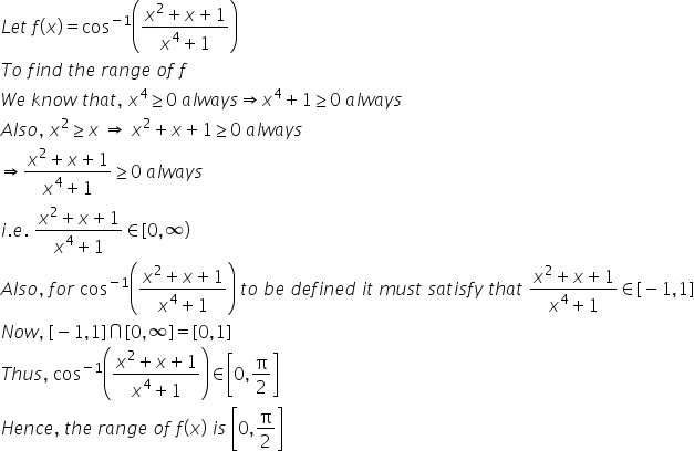 L e t space f left parenthesis x right parenthesis equals cos to the power of negative 1 end exponent open parentheses fraction numerator x squared plus x plus 1 over denominator x to the power of 4 plus 1 end fraction close parentheses
T o space f i n d space t h e space r a n g e space o f space f
W e space k n o w space t h a t comma space x to the power of 4 greater or equal than 0 space a l w a y s rightwards double arrow x to the power of 4 plus 1 greater or equal than 0 space a l w a y s
A l s o comma space x squared greater or equal than x space rightwards double arrow space x squared plus x plus 1 greater or equal than 0 space a l w a y s
rightwards double arrow fraction numerator x squared plus x plus 1 over denominator x to the power of 4 plus 1 end fraction greater or equal than 0 space a l w a y s
i. e. space fraction numerator x squared plus x plus 1 over denominator x to the power of 4 plus 1 end fraction element of left square bracket 0 comma infinity right parenthesis
A l s o comma space f o r space cos to the power of negative 1 end exponent open parentheses fraction numerator x squared plus x plus 1 over denominator x to the power of 4 plus 1 end fraction close parentheses space t o space b e space d e f i n e d space i t space m u s t space s a t i s f y space t h a t space fraction numerator x squared plus x plus 1 over denominator x to the power of 4 plus 1 end fraction element of left square bracket negative 1 comma 1 right square bracket
N o w comma space left square bracket negative 1 comma 1 right square bracket intersection left square bracket 0 comma infinity right square bracket equals left square bracket 0 comma 1 right square bracket
T h u s comma space cos to the power of negative 1 end exponent open parentheses fraction numerator x squared plus x plus 1 over denominator x to the power of 4 plus 1 end fraction close parentheses element of open square brackets 0 comma straight pi over 2 close square brackets
H e n c e comma space t h e space r a n g e space o f space f left parenthesis x right parenthesis space i s space open square brackets 0 comma straight pi over 2 close square brackets