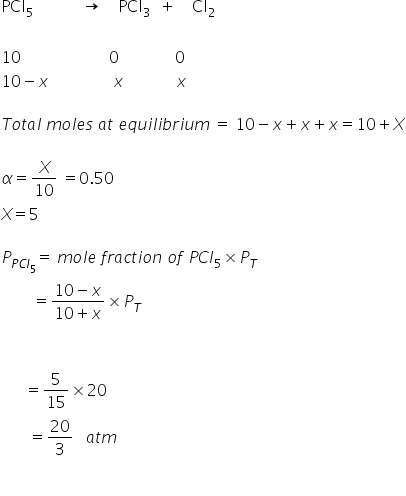 PCl subscript 5 space space space space space space space space space space space space rightwards arrow space space space space PCl subscript 3 space space plus space space space space Cl subscript 2
space
10 space space space space space space space space space space space space space space space space space space space space space space 0 space space space space space space space space space space space space space space 0
10 minus x space space space space space space space space space space space space space space space space x space space space space space space space space space space space space space x

T o t a l space m o l e s space a t space e q u i l i b r i u m space equals space 10 minus x plus x plus x equals 10 plus X

alpha equals X over 10 space equals 0.50
X equals 5

P subscript P C l subscript 5 end subscript equals space m o l e space f r a c t i o n space o f space P C l subscript 5 cross times P subscript T
space space space space space space space space equals fraction numerator 10 minus x over denominator 10 plus x end fraction cross times P subscript T
space space space space space space space space space space

space space space space space space equals 5 over 15 cross times 20
space space space space space space space equals 20 over 3 space space space a t m

