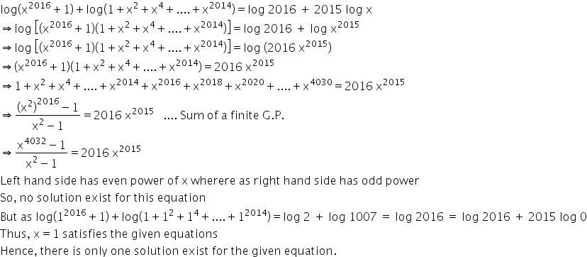 log open parentheses straight x to the power of 2016 plus 1 close parentheses plus log open parentheses 1 plus straight x squared plus straight x to the power of 4 plus.... plus straight x to the power of 2014 close parentheses equals log space 2016 space plus space 2015 space log space straight x
rightwards double arrow log space open square brackets open parentheses straight x to the power of 2016 plus 1 close parentheses open parentheses 1 plus straight x squared plus straight x to the power of 4 plus.... plus straight x to the power of 2014 close parentheses close square brackets equals log space 2016 space plus space log space straight x to the power of 2015
rightwards double arrow log space open square brackets open parentheses straight x to the power of 2016 plus 1 close parentheses open parentheses 1 plus straight x squared plus straight x to the power of 4 plus.... plus straight x to the power of 2014 close parentheses close square brackets equals log space open parentheses 2016 space straight x to the power of 2015 close parentheses
rightwards double arrow open parentheses straight x to the power of 2016 plus 1 close parentheses open parentheses 1 plus straight x squared plus straight x to the power of 4 plus.... plus straight x to the power of 2014 close parentheses equals 2016 space straight x to the power of 2015
rightwards double arrow 1 plus straight x squared plus straight x to the power of 4 plus.... plus straight x to the power of 2014 plus straight x to the power of 2016 plus straight x to the power of 2018 plus straight x to the power of 2020 plus.... plus straight x to the power of 4030 equals 2016 space straight x to the power of 2015
rightwards double arrow fraction numerator open parentheses straight x squared close parentheses to the power of 2016 minus 1 over denominator straight x squared minus 1 end fraction equals 2016 space straight x to the power of 2015 space space space.... space Sum space of space straight a space finite space straight G. straight P.
rightwards double arrow fraction numerator straight x to the power of 4032 minus 1 over denominator straight x squared minus 1 end fraction equals 2016 space straight x to the power of 2015
Left space hand space side space has space even space power space of space straight x space wherere space as space right space hand space side space has space odd space power
So comma space no space solution space exist space for space this space equation
But space as space log open parentheses 1 to the power of 2016 plus 1 close parentheses plus log open parentheses 1 plus 1 squared plus 1 to the power of 4 plus.... plus 1 to the power of 2014 close parentheses equals log space 2 space plus space log space 1007 space equals space log space 2016 space equals space log space 2016 space plus space 2015 space log space 0
Thus comma space straight x equals 1 space satisfies space the space given space equations
Hence comma space there space is space only space one space solution space exist space for space the space given space equation.