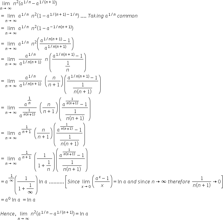 limit as n rightwards arrow infinity of space n squared open parentheses a to the power of 1 divided by n end exponent minus a to the power of 1 divided by left parenthesis n plus 1 right parenthesis end exponent close parentheses
equals limit as n rightwards arrow infinity of space a to the power of 1 divided by n end exponent space space n squared open parentheses 1 minus a to the power of 1 divided by left parenthesis n plus 1 right parenthesis minus 1 divided by n end exponent close parentheses space.... space T a k i n g space a to the power of 1 divided by n end exponent space c o m m o n
equals limit as n rightwards arrow infinity of space a to the power of 1 divided by n end exponent space space n squared open parentheses 1 minus a to the power of negative 1 divided by n left parenthesis n plus 1 right parenthesis end exponent close parentheses
equals limit as n rightwards arrow infinity of space a to the power of 1 divided by n end exponent space space n squared open parentheses fraction numerator a to the power of 1 divided by n left parenthesis n plus 1 right parenthesis end exponent minus 1 over denominator a to the power of 1 divided by n left parenthesis n plus 1 right parenthesis end exponent end fraction close parentheses
equals limit as n rightwards arrow infinity of space a to the power of 1 divided by n end exponent over a to the power of 1 divided by n left parenthesis n plus 1 right parenthesis end exponent space space n space open parentheses fraction numerator a to the power of 1 divided by n left parenthesis n plus 1 right parenthesis end exponent minus 1 over denominator begin display style 1 over n end style end fraction close parentheses
equals limit as n rightwards arrow infinity of space a to the power of 1 divided by n end exponent over a to the power of 1 divided by n left parenthesis n plus 1 right parenthesis end exponent space space open parentheses fraction numerator n over denominator n plus 1 end fraction close parentheses space open parentheses fraction numerator a to the power of 1 divided by n left parenthesis n plus 1 right parenthesis end exponent minus 1 over denominator begin display style fraction numerator 1 over denominator n left parenthesis n plus 1 right parenthesis end fraction end style end fraction close parentheses
equals limit as n rightwards arrow infinity of space a to the power of begin display style 1 over n end style end exponent over a to the power of fraction numerator 1 over denominator n left parenthesis n plus 1 right parenthesis end fraction end exponent space space open parentheses fraction numerator n over denominator n plus 1 end fraction close parentheses space open parentheses fraction numerator a to the power of fraction numerator 1 over denominator n left parenthesis n plus 1 right parenthesis end fraction end exponent minus 1 over denominator begin display style fraction numerator 1 over denominator n left parenthesis n plus 1 right parenthesis end fraction end style end fraction close parentheses
equals limit as n rightwards arrow infinity of space a to the power of fraction numerator 1 over denominator n plus 1 end fraction end exponent space space open parentheses fraction numerator n over denominator n plus 1 end fraction close parentheses space open parentheses fraction numerator a to the power of fraction numerator 1 over denominator n left parenthesis n plus 1 right parenthesis end fraction end exponent minus 1 over denominator begin display style fraction numerator 1 over denominator n left parenthesis n plus 1 right parenthesis end fraction end style end fraction close parentheses
equals limit as n rightwards arrow infinity of space a to the power of fraction numerator 1 over denominator n plus 1 end fraction end exponent space space open parentheses fraction numerator 1 over denominator 1 plus begin display style 1 over n end style end fraction close parentheses space open parentheses fraction numerator a to the power of fraction numerator 1 over denominator n left parenthesis n plus 1 right parenthesis end fraction end exponent minus 1 over denominator begin display style fraction numerator 1 over denominator n left parenthesis n plus 1 right parenthesis end fraction end style end fraction close parentheses
equals a to the power of 1 over infinity end exponent open parentheses fraction numerator 1 over denominator 1 plus begin display style 1 over infinity end style end fraction close parentheses space ln space a space.......... space open square brackets S i n c e space limit as x rightwards arrow 0 of space open parentheses fraction numerator a to the power of x minus 1 over denominator x end fraction close parentheses equals ln space a space a n d space sin c e space n rightwards arrow infinity space t h e r e f o r e space fraction numerator 1 over denominator n left parenthesis n plus 1 right parenthesis end fraction rightwards arrow 0 close square brackets
equals a to the power of 0 space ln space a space equals ln space a

H e n c e comma space limit as n rightwards arrow infinity of space n squared open parentheses a to the power of 1 divided by n end exponent minus a to the power of 1 divided by left parenthesis n plus 1 right parenthesis end exponent close parentheses equals ln space a