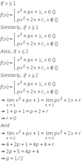 I f space x less or equal than 1
f left parenthesis x right parenthesis equals open curly brackets table attributes columnalign left end attributes row cell x squared plus p x plus 1 comma space x element of Q space end cell row cell p x squared plus 2 x plus r comma space x not an element of Q end cell end table close
S i m i l a r l y comma space i f space x greater or equal than 1
f left parenthesis x right parenthesis equals open curly brackets table attributes columnalign left end attributes row cell x squared plus p x plus 1 comma space x element of Q space end cell row cell p x squared plus 2 x plus r comma space x not an element of Q end cell end table close
A l s o comma space i f space x less or equal than 2
f left parenthesis x right parenthesis equals open curly brackets table attributes columnalign left end attributes row cell x squared plus p x plus 1 comma space x element of Q space end cell row cell p x squared plus 2 x plus r comma space x not an element of Q end cell end table close
S i m i l a r l y comma space i f space x greater or equal than 2
f left parenthesis x right parenthesis equals open curly brackets table attributes columnalign left end attributes row cell x squared plus p x plus 1 comma space x element of Q space end cell row cell p x squared plus 2 x plus r comma space x not an element of Q end cell end table close
rightwards double arrow limit as x rightwards arrow 1 of x squared plus p x plus 1 equals limit as x rightwards arrow 1 of p x squared plus 2 x plus r
rightwards double arrow 1 plus p plus 1 equals p plus 2 plus r
rightwards double arrow r equals 0
A n d
rightwards double arrow limit as x rightwards arrow 2 of x squared plus p x plus 1 equals limit as x rightwards arrow 2 of p x squared plus 2 x plus r
rightwards double arrow 4 plus 2 p plus 1 equals 4 p plus 4 plus r
rightwards double arrow 2 p plus 5 equals 4 p plus 4
rightwards double arrow p equals 1 divided by 2