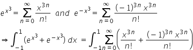 e to the power of x cubed end exponent equals sum from n equals 0 to infinity of fraction numerator x to the power of 3 n end exponent over denominator n factorial end fraction space space a n d space space e to the power of negative x cubed end exponent equals sum from n equals 0 to infinity of fraction numerator left parenthesis negative 1 right parenthesis to the power of 3 n end exponent space x to the power of 3 n end exponent over denominator n factorial end fraction
rightwards double arrow integral subscript negative 1 end subscript superscript 1 left parenthesis e to the power of x cubed end exponent plus e to the power of negative x cubed end exponent right parenthesis space d x space equals integral subscript negative 1 end subscript superscript 1 sum from n equals 0 to infinity of open parentheses fraction numerator x to the power of 3 n end exponent over denominator n factorial end fraction plus fraction numerator left parenthesis negative 1 right parenthesis to the power of 3 n end exponent space x to the power of 3 n end exponent over denominator n factorial end fraction close parentheses