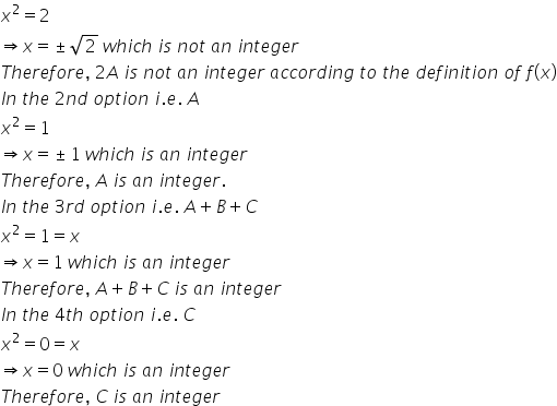 x squared equals 2
rightwards double arrow x equals plus-or-minus square root of 2 space w h i c h space i s space n o t space a n space i n t e g e r
T h e r e f o r e comma space 2 A space i s space n o t space a n space i n t e g e r space a c c o r d i n g space t o space t h e space d e f i n i t i o n space o f space f left parenthesis x right parenthesis
I n space t h e space 2 n d space o p t i o n space i. e. space A
x squared equals 1 space
rightwards double arrow x equals plus-or-minus 1 space w h i c h space i s space a n space i n t e g e r
T h e r e f o r e comma space A space i s space a n space i n t e g e r.
I n space t h e space 3 r d space o p t i o n space i. e. space A plus B plus C
x squared equals 1 equals x
rightwards double arrow x equals 1 space w h i c h space i s space a n space i n t e g e r
T h e r e f o r e comma space A plus B plus C space i s space a n space i n t e g e r
I n space t h e space 4 t h space o p t i o n space i. e. space C
x squared equals 0 equals x
rightwards double arrow x equals 0 space w h i c h space i s space a n space i n t e g e r
T h e r e f o r e comma space C space i s space a n space i n t e g e r