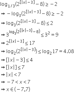 log subscript 1 divided by 3 end subscript open parentheses 2 to the power of open square brackets open vertical bar x close vertical bar minus 3 close square brackets end exponent minus 8 close parentheses greater or equal than negative 2
rightwards double arrow negative log subscript 3 open parentheses 2 to the power of open square brackets open vertical bar x close vertical bar minus 3 close square brackets end exponent minus 8 close parentheses greater or equal than negative 2
rightwards double arrow log subscript 3 open parentheses 2 to the power of open square brackets open vertical bar x close vertical bar minus 3 close square brackets end exponent minus 8 close parentheses less or equal than 2
rightwards double arrow 3 to the power of log subscript 3 open parentheses 2 to the power of open square brackets open vertical bar x close vertical bar minus 3 close square brackets end exponent minus 8 close parentheses end exponent less or equal than 3 squared equals 9
rightwards double arrow 2 to the power of open square brackets open vertical bar x close vertical bar minus 3 close square brackets end exponent less or equal than 17
rightwards double arrow log subscript 2 open parentheses 2 to the power of open square brackets open vertical bar x close vertical bar minus 3 close square brackets end exponent close parentheses less or equal than log subscript 2 17 equals 4.08
rightwards double arrow open square brackets open vertical bar x close vertical bar minus 3 close square brackets less or equal than 4
rightwards double arrow open square brackets open vertical bar x close vertical bar close square brackets less or equal than 7
rightwards double arrow open vertical bar x close vertical bar less than 7
rightwards double arrow negative 7 less than x less than 7
rightwards double arrow x element of left parenthesis negative 7 comma 7 right parenthesis