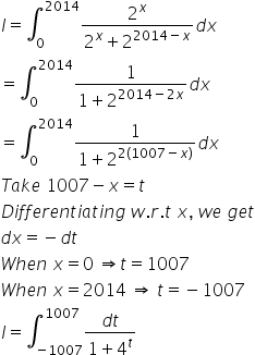 I equals integral subscript 0 superscript 2014 fraction numerator 2 to the power of x over denominator 2 to the power of x plus 2 to the power of 2014 minus x end exponent end fraction d x
equals integral subscript 0 superscript 2014 fraction numerator 1 over denominator 1 plus 2 to the power of 2014 minus 2 x end exponent end fraction d x
equals integral subscript 0 superscript 2014 fraction numerator 1 over denominator 1 plus 2 to the power of 2 left parenthesis 1007 minus x right parenthesis end exponent end fraction d x
T a k e space 1007 minus x equals t
D i f f e r e n t i a t i n g space w. r. t space x comma space w e space g e t
d x equals negative d t
W h e n space x equals 0 space rightwards double arrow t equals 1007
W h e n space x equals 2014 space rightwards double arrow space t equals negative 1007
I equals integral subscript negative 1007 end subscript superscript 1007 fraction numerator d t over denominator 1 plus 4 to the power of t end fraction