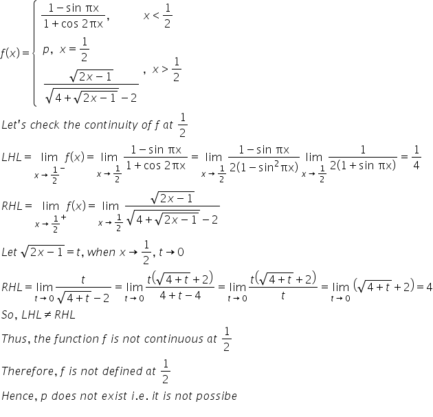 f left parenthesis x right parenthesis equals open curly brackets table attributes columnalign left end attributes row cell fraction numerator 1 minus sin space πx over denominator 1 plus cos space 2 πx end fraction comma space space space space space space space space space space space space x less than 1 half end cell row cell table attributes columnalign left end attributes row cell p comma space space x equals 1 half space space space space space space space space space space space space end cell row cell fraction numerator square root of 2 x minus 1 end root over denominator square root of 4 plus square root of 2 x minus 1 end root end root minus 2 end fraction end cell end table comma space space x greater than 1 half end cell end table close
L e t apostrophe s space c h e c k space t h e space c o n t i n u i t y space o f space f space a t space 1 half
L H L equals limit as x rightwards arrow 1 half to the power of minus of f left parenthesis x right parenthesis equals limit as x rightwards arrow 1 half of fraction numerator 1 minus sin space πx over denominator 1 plus cos space 2 πx end fraction equals limit as x rightwards arrow 1 half of fraction numerator 1 minus sin space πx over denominator 2 left parenthesis 1 minus sin squared πx right parenthesis end fraction limit as x rightwards arrow 1 half of fraction numerator 1 over denominator 2 left parenthesis 1 plus sin space πx right parenthesis end fraction equals 1 fourth
R H L equals limit as x rightwards arrow 1 half to the power of plus of f left parenthesis x right parenthesis equals limit as x rightwards arrow 1 half of fraction numerator square root of 2 x minus 1 end root over denominator square root of 4 plus square root of 2 x minus 1 end root end root minus 2 end fraction
L e t space square root of 2 x minus 1 end root equals t comma space w h e n space x rightwards arrow 1 half comma space t rightwards arrow 0
R H L equals limit as t rightwards arrow 0 of fraction numerator t over denominator square root of 4 plus t end root minus 2 end fraction equals limit as t rightwards arrow 0 of fraction numerator t open parentheses square root of 4 plus t end root plus 2 close parentheses over denominator 4 plus t minus 4 end fraction equals limit as t rightwards arrow 0 of fraction numerator t open parentheses square root of 4 plus t end root plus 2 close parentheses over denominator t end fraction equals limit as t rightwards arrow 0 of space open parentheses square root of 4 plus t end root plus 2 close parentheses equals 4
S o comma space L H L not equal to R H L
T h u s comma space t h e space f u n c t i o n space f space i s space n o t space c o n t i n u o u s space a t space 1 half
T h e r e f o r e comma space f space i s space n o t space d e f i n e d space a t space 1 half
H e n c e comma space p space d o e s space n o t space e x i s t space i. e. space i t space i s space n o t space p o s s i b e
