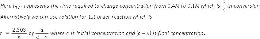 H e r e space t subscript 3 divided by 4 end subscript space r e p r e s e n t s space t h e space t i m e space r e q u i r e d space t o space c h a n g e space c o n c e n t r a t i o n space f r o m space 0.4 M space t o space 0.1 M space w h i c h space i s space 3 over 4 t h space c o n v e r s i o n
A l t e r n a t i v e l y space w e space c a n space u s e space r e l a t i o n space f o r space 1 s t space o r d e r space r e a c t i o n space w h i c h space i s space minus

t space space equals space fraction numerator 2.303 over denominator k end fraction log fraction numerator a over denominator a minus x end fraction space w h e r e space a space i s space i n i t i a l space c o n c e n t r a t i o n space a n d space left parenthesis a minus x right parenthesis space i s space f i n a l space c o n c e n t r a t i o n.