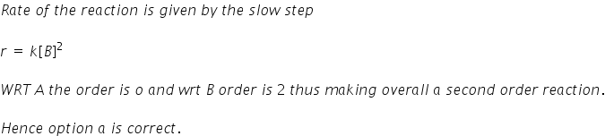 R a t e space o f space t h e space r e a c t i o n space i s space g i v e n space b y space t h e space s l o w space s t e p

r space equals space k left square bracket B right square bracket squared

W R T thin space A space t h e space o r d e r space i s space o space a n d space w r t space B space o r d e r space i s space 2 space t h u s space m a k i n g space o v e r a l l space a space s e c o n d space o r d e r space r e a c t i o n.

H e n c e space o p t i o n space a space i s space c o r r e c t.