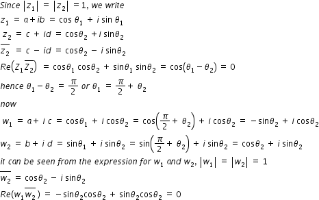 begin mathsize 12px style S i n c e space open vertical bar z subscript 1 close vertical bar space equals space open vertical bar z subscript 2 close vertical bar space equals 1 comma space w e space w r i t e
z subscript 1 space equals space a plus i b space equals space cos space theta subscript 1 space plus space i space sin space theta subscript 1 space space space space
space z subscript 2 space equals space c space plus space i d space equals space cos theta subscript 2 space plus i space sin theta subscript 2
stack z subscript 2 with bar on top space space equals space c space minus space i d space equals space cos theta subscript 2 space minus space i space sin theta subscript 2
R e open parentheses Z subscript 1 stack Z subscript 2 with bar on top close parentheses space space equals space cos theta subscript 1 space cos theta subscript 2 space plus space sin theta subscript 1 space sin theta subscript 2 space equals space cos open parentheses theta subscript 1 minus theta subscript 2 close parentheses space equals space 0
h e n c e space theta subscript 1 minus theta subscript 2 space equals space pi over 2 space o r space theta subscript 1 space equals space pi over 2 plus space theta subscript 2
n o w
space w subscript 1 space equals space a plus space i space c space equals space cos theta subscript 1 space plus space i space cos theta subscript 2 space equals space cos open parentheses pi over 2 plus space theta subscript 2 close parentheses space plus space i space cos theta subscript 2 space equals space minus sin theta subscript 2 space plus space i space cos theta subscript 2
w subscript 2 space equals space b plus space i space d space equals space sin theta subscript 1 space plus space i space sin theta subscript 2 space equals space sin open parentheses pi over 2 plus space theta subscript 2 close parentheses space plus space i space sin theta subscript 2 space equals space cos theta subscript 2 space plus space i space sin theta subscript 2
i t space c a n space b e space s e e n space f r o m space t h e space e x p r e s s i o n space f o r space w subscript 1 space a n d space w subscript 2 comma space open vertical bar w subscript 1 close vertical bar space equals space open vertical bar w subscript 2 close vertical bar space equals space 1
stack w subscript 2 with bar on top space equals space cos theta subscript 2 space minus space i space sin theta subscript 2
R e left parenthesis w subscript 1 stack w subscript 2 with bar on top space right parenthesis space equals space minus sin theta subscript 2 cos theta subscript 2 space plus space sin theta subscript 2 cos theta subscript 2 space equals space 0 end style