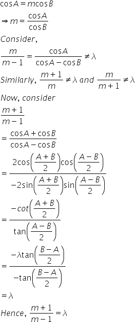 cos A equals m cos B
rightwards double arrow m equals fraction numerator cos A over denominator cos B end fraction
C o n s i d e r comma space
fraction numerator m over denominator m minus 1 end fraction equals fraction numerator cos A over denominator cos A minus cos B end fraction not equal to lambda
S i m i l a r l y comma space fraction numerator m plus 1 over denominator m end fraction not equal to lambda space a n d space fraction numerator m over denominator m plus 1 end fraction not equal to lambda
N o w comma space c o n s i d e r
fraction numerator m plus 1 over denominator m minus 1 end fraction
equals fraction numerator cos A plus cos B over denominator cos A minus cos B end fraction
equals fraction numerator 2 cos open parentheses begin display style fraction numerator A plus B over denominator 2 end fraction end style close parentheses cos open parentheses begin display style fraction numerator A minus B over denominator 2 end fraction end style close parentheses over denominator negative 2 sin open parentheses begin display style fraction numerator A plus B over denominator 2 end fraction end style close parentheses sin open parentheses begin display style fraction numerator A minus B over denominator 2 end fraction end style close parentheses end fraction
equals fraction numerator negative c o t open parentheses begin display style fraction numerator A plus B over denominator 2 end fraction end style close parentheses over denominator tan open parentheses begin display style fraction numerator A minus B over denominator 2 end fraction end style close parentheses end fraction
equals fraction numerator negative lambda tan open parentheses begin display style fraction numerator B minus A over denominator 2 end fraction end style close parentheses over denominator negative tan open parentheses begin display style fraction numerator B minus A over denominator 2 end fraction end style close parentheses end fraction
equals lambda
H e n c e comma space fraction numerator m plus 1 over denominator m minus 1 end fraction equals lambda