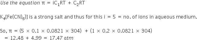 U s e space t h e space e q u a t i o n space straight pi space equals space iC subscript 1 RT space plus space straight C subscript 2 RT

straight K subscript 4 left square bracket Fe left parenthesis CN right parenthesis subscript 6 right parenthesis right square bracket space is space straight a space strong space salt space and space thus space for space this space straight i space equals space 5 space equals space no. space of space ions space in space aqueous space medium.

So comma space straight pi space equals space left parenthesis 5 space cross times space 0.1 space cross times space 0.0821 space cross times space 304 right parenthesis space space plus space left parenthesis 1 space cross times space 0.2 space cross times space 0.0821 space cross times space 304 right parenthesis
space space space equals space 12.48 space plus space 4.99 space equals space 17.47 space a t m