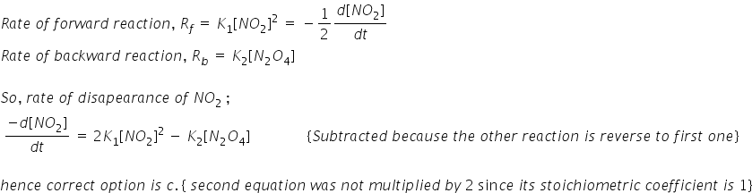 R a t e space o f space f o r w a r d space r e a c t i o n comma space R subscript f space equals space K subscript 1 left square bracket N O subscript 2 right square bracket squared space equals space minus 1 half fraction numerator d left square bracket N O subscript 2 right square bracket over denominator d t end fraction
R a t e space o f space b a c k w a r d space r e a c t i o n comma space R subscript b space equals space K subscript 2 left square bracket N subscript 2 O subscript 4 right square bracket

S o comma space r a t e space o f space d i s a p e a r a n c e space o f space N O subscript 2 space semicolon
space fraction numerator negative d left square bracket N O subscript 2 right square bracket over denominator d t end fraction space equals space 2 K subscript 1 left square bracket N O subscript 2 right square bracket to the power of 2 space end exponent minus space K subscript 2 left square bracket N subscript 2 O subscript 4 right square bracket space space space space space space space space space space space space space space space space left curly bracket S u b t r a c t e d space b e c a u s e space t h e space o t h e r space r e a c t i o n space i s space r e v e r s e space t o space f i r s t space o n e right curly bracket

h e n c e space c o r r e c t space o p t i o n space i s space c. space left curly bracket space s e c o n d space e q u a t i o n space w a s space n o t space m u l t i p l i e d space b y space 2 space sin c e space i t s space s t o i c h i o m e t r i c space c o e f f i c i e n t space i s space 1 right curly bracket