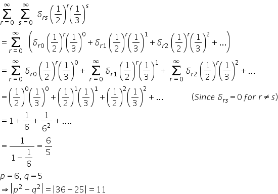 sum from r equals 0 to infinity of space space sum from s equals 0 to infinity of space space delta subscript r s end subscript space open parentheses 1 half close parentheses to the power of r open parentheses 1 third close parentheses to the power of s
equals sum from r equals 0 to infinity of space space space open parentheses delta subscript r 0 end subscript space open parentheses fraction numerator begin display style 1 end style over denominator begin display style 2 end style end fraction close parentheses to the power of r open parentheses fraction numerator begin display style 1 end style over denominator begin display style 3 end style end fraction close parentheses to the power of 0 plus delta subscript r 1 end subscript space open parentheses fraction numerator begin display style 1 end style over denominator begin display style 2 end style end fraction close parentheses to the power of r open parentheses fraction numerator begin display style 1 end style over denominator begin display style 3 end style end fraction close parentheses to the power of 1 plus delta subscript r 2 end subscript space open parentheses fraction numerator begin display style 1 end style over denominator begin display style 2 end style end fraction close parentheses to the power of r open parentheses fraction numerator begin display style 1 end style over denominator begin display style 3 end style end fraction close parentheses squared plus... close parentheses
equals sum from r equals 0 to infinity of space delta subscript r 0 end subscript space open parentheses fraction numerator begin display style 1 end style over denominator begin display style 2 end style end fraction close parentheses to the power of r open parentheses fraction numerator begin display style 1 end style over denominator begin display style 3 end style end fraction close parentheses to the power of 0 plus space sum from r equals 0 to infinity of space delta subscript r 1 end subscript space open parentheses fraction numerator begin display style 1 end style over denominator begin display style 2 end style end fraction close parentheses to the power of r open parentheses fraction numerator begin display style 1 end style over denominator begin display style 3 end style end fraction close parentheses to the power of 1 plus space sum from r equals 0 to infinity of space delta subscript r 2 end subscript space open parentheses fraction numerator begin display style 1 end style over denominator begin display style 2 end style end fraction close parentheses to the power of r open parentheses fraction numerator begin display style 1 end style over denominator begin display style 3 end style end fraction close parentheses squared plus...
equals open parentheses fraction numerator begin display style 1 end style over denominator begin display style 2 end style end fraction close parentheses to the power of 0 open parentheses fraction numerator begin display style 1 end style over denominator begin display style 3 end style end fraction close parentheses to the power of 0 plus open parentheses fraction numerator begin display style 1 end style over denominator begin display style 2 end style end fraction close parentheses to the power of 1 open parentheses fraction numerator begin display style 1 end style over denominator begin display style 3 end style end fraction close parentheses to the power of 1 plus open parentheses fraction numerator begin display style 1 end style over denominator begin display style 2 end style end fraction close parentheses squared open parentheses fraction numerator begin display style 1 end style over denominator begin display style 3 end style end fraction close parentheses squared plus... space space space space space space space space space space space space space space left parenthesis S i n c e space delta subscript r s end subscript equals 0 space f o r space r not equal to s right parenthesis
equals 1 plus 1 over 6 plus 1 over 6 squared plus....
equals fraction numerator 1 over denominator 1 minus begin display style 1 over 6 end style end fraction equals 6 over 5
p equals 6 comma space q equals 5
rightwards double arrow open vertical bar p squared minus q squared close vertical bar equals open vertical bar 36 minus 25 close vertical bar equals 11