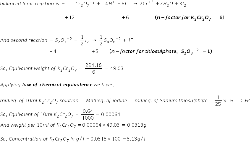 b a l a n c e d space I o n i c space r e a c t i o n space i s space minus space space space space space space space space C r subscript 2 O subscript 7 to the power of negative 2 end exponent space plus space 14 H to the power of plus space plus 6 I to the power of negative space space end exponent space rightwards arrow space 2 C r to the power of plus 3 end exponent space plus 7 H subscript 2 O space plus 3 I subscript 2

space space space space space space space space space space space space space space space space space space space space space space space space space space space space space space space space space space space space space space space space space space space space space space space space space space space space space space plus 12 space space space space space space space space space space space space space space space space space space space space space space space space space space space space space space space space space space space space space space space plus 6 space space space space space space space space space space space space space space space space space space space space space space bold left parenthesis bold italic n bold minus bold italic f bold italic a bold italic c bold italic t bold italic o bold italic r bold space bold italic f bold italic o bold italic r bold space bold italic K subscript bold 2 bold italic C bold italic r subscript bold 2 bold italic O subscript bold 7 bold space bold equals bold space bold 6 right parenthesis


A n d space s e c o n d space r e a c t i o n space minus space S subscript 2 O subscript 3 to the power of negative 2 end exponent space plus space 1 half I subscript 2 space space rightwards arrow space 1 half S subscript 4 O subscript 6 to the power of negative 2 end exponent space plus space I to the power of minus
space space space space space space space space space space space space space space space space space space space space space space space space space space space space space space space space space space space space space space space space space plus 4 space space space space space space space space space space space space space space space space space space space space space space space space space space space space space plus 5 space space space space space space space space space bold left parenthesis bold italic n bold minus bold italic f bold italic a bold italic c bold italic t bold italic o bold italic r bold space bold italic f bold italic o bold italic r bold space bold italic t bold italic h bold italic i bold italic o bold italic s bold italic u bold italic l bold italic p bold italic h bold italic a bold italic t bold italic e bold comma bold space bold space bold italic S subscript bold 2 bold italic O subscript bold 3 to the power of bold minus bold 2 end exponent bold space bold space bold equals bold 1 bold right parenthesis

S o comma space E q u i v a l e n t space w e i g h t space o f space K subscript 2 C r subscript 2 O subscript 7 space equals space fraction numerator 294.18 over denominator 6 end fraction space equals space 49.03

A p p l y i n g bold space bold italic l bold italic a bold italic w bold space bold italic o bold italic f bold space bold italic c bold italic h bold italic e bold italic m bold italic i bold italic c bold italic a bold italic l bold space bold italic e bold italic q bold italic u bold italic i bold italic v bold italic a bold italic l bold italic e bold italic n bold italic c bold italic e space w e space h a v e comma

m i l l i e q. space o f space 10 m l space K subscript 2 C r subscript 2 O subscript 7 space s o l u t i o n space equals space M i l l l i e q. space o f space i o d i n e space equals space m i l l i e q. space o f space S o d i u m space t h i o s u l p h a t e space equals 1 over 25 cross times 16 space equals space 0.64
S o comma space E q u i v a l e n t space o f space 10 m l space K subscript 2 C r subscript 2 O subscript 7 space equals space fraction numerator 0.64 over denominator 1000 end fraction equals space 0.00064
A n d space w e i g h t space p e r space 10 m l space o f space K subscript 2 C r subscript 2 O subscript 7 space equals 0.00064 cross times 49.03 space equals space 0.0313 g

S o comma space C o n c e n t r a t i o n space o f space K subscript 2 C r subscript 2 O subscript 7 space i n space g divided by l space equals 0.0313 cross times 100 space equals 3.13 g divided by l