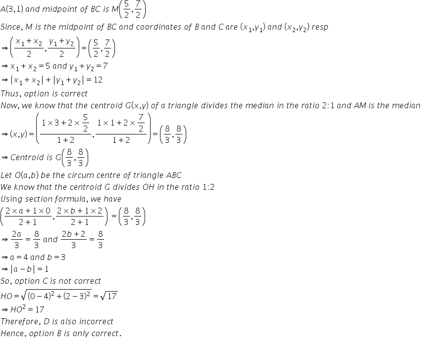 A left parenthesis 3 comma 1 right parenthesis space a n d space m i d p o i n t space o f space B C space i s space M open parentheses 5 over 2 comma 7 over 2 close parentheses
S i n c e comma space M space i s space t h e space m i d p o i n t space o f space B C space a n d space c o o r d i n a t e s space o f space B space a n d space C thin space a r e space left parenthesis x subscript 1 comma y subscript 1 right parenthesis space a n d space left parenthesis x subscript 2 comma y subscript 2 right parenthesis space r e s p
rightwards double arrow open parentheses fraction numerator x subscript 1 plus x subscript 2 over denominator 2 end fraction comma fraction numerator y subscript 1 plus y subscript 2 over denominator 2 end fraction close parentheses equals open parentheses 5 over 2 comma 7 over 2 close parentheses
rightwards double arrow x subscript 1 plus x subscript 2 equals 5 space a n d space y subscript 1 plus y subscript 2 equals 7
rightwards double arrow vertical line x subscript 1 plus x subscript 2 vertical line plus vertical line y subscript 1 plus y subscript 2 vertical line equals 12
T h u s comma space o p t i o n space i s space c o r r e c t
N o w comma space w e space k n o w space t h a t space t h e space c e n t r o i d space G left parenthesis x comma y right parenthesis space o f space a space t r i a n g l e space d i v i d e s space t h e space m e d i a n space i n space t h e space r a t i o space 2 colon 1 space a n d space A M thin space i s space t h e space m e d i a n
rightwards double arrow open parentheses x comma y close parentheses equals open parentheses fraction numerator 1 cross times 3 plus 2 cross times begin display style 5 over 2 end style over denominator 1 plus 2 end fraction comma fraction numerator 1 cross times 1 plus 2 cross times begin display style 7 over 2 end style over denominator 1 plus 2 end fraction close parentheses equals open parentheses 8 over 3 comma 8 over 3 close parentheses
rightwards double arrow C e n t r o i d space i s space G open parentheses 8 over 3 comma 8 over 3 close parentheses
L e t space O open parentheses a comma b close parentheses space b e space t h e space c i r c u m space c e n t r e space o f space t r i a n g l e space A B C
W e space k n o w space t h a t space t h e space c e n t r o i d space G space d i v i d e s space O H space i n space t h e space r a t i o space 1 colon 2
U sin g space s e c t i o n space f o r m u l a comma space w e space h a v e
open parentheses fraction numerator 2 cross times a plus 1 cross times 0 over denominator 2 plus 1 end fraction comma fraction numerator 2 cross times b plus 1 cross times 2 over denominator 2 plus 1 end fraction close parentheses space equals open parentheses 8 over 3 comma 8 over 3 close parentheses
rightwards double arrow fraction numerator 2 a over denominator 3 end fraction equals 8 over 3 space a n d space fraction numerator 2 b plus 2 over denominator 3 end fraction equals 8 over 3
rightwards double arrow a equals 4 space a n d space b equals 3
rightwards double arrow vertical line a minus b vertical line equals 1
S o comma space o p t i o n space C thin space i s space n o t space c o r r e c t
H O equals square root of open parentheses 0 minus 4 close parentheses squared plus left parenthesis 2 minus 3 right parenthesis squared end root equals square root of 17
rightwards double arrow H O squared equals 17
T h e r e f o r e comma space D space i s space a l s o space i n c o r r e c t
H e n c e comma space o p t i o n space B space i s space o n l y space c o r r e c t.
