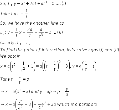 S o comma space L subscript 1 colon y minus x t plus 2 a t plus a t cubed equals 0 space.... space left parenthesis i right parenthesis
T a k e space t space a s space minus 1 over t
S o comma space w e space h a v e space t h e space a n o t h e r space l i n e space a s
L subscript 2 colon space y plus 1 over t x minus fraction numerator 2 a over denominator t end fraction minus a over t cubed equals 0 space... space left parenthesis i i right parenthesis
C l e a r l y comma space L subscript 1 perpendicular L subscript 2
T o space f i n d space t h e space p o i n t space o f space i n t e r e c t i o n comma space l e t apostrophe s space s o l v e space e q n s space left parenthesis i right parenthesis space a n d space left parenthesis i i right parenthesis
W e space o b t a i n
x equals a open parentheses t squared plus 1 over t squared plus 1 close parentheses equals a open parentheses open parentheses t minus 1 over t close parentheses squared plus 3 close parentheses comma space y equals a open parentheses 1 over t minus t close parentheses
T a k e space t minus 1 over t equals p
rightwards double arrow x equals a left parenthesis p squared plus 3 right parenthesis space a n d space y equals a p rightwards double arrow p equals y over a
rightwards double arrow x equals a open parentheses y squared over a squared plus 3 close parentheses equals 1 over a y squared plus 3 a space w h i c h space i s space a space p a r a b o l a