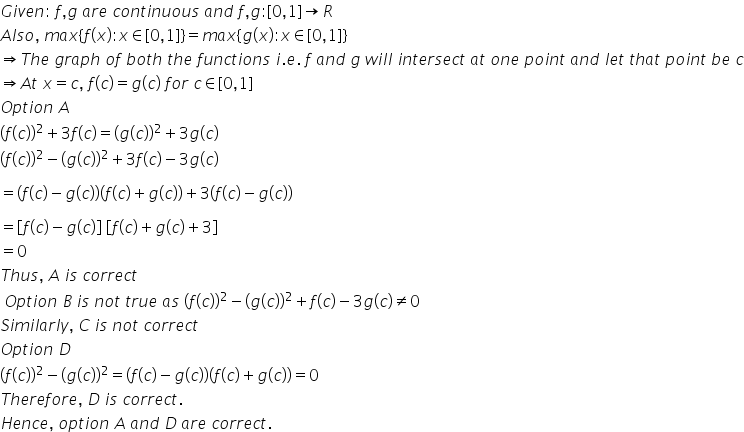 G i v e n colon space f comma g space a r e space c o n t i n u o u s space a n d space f comma g colon left square bracket 0 comma 1 right square bracket rightwards arrow R
A l s o comma space m a x left curly bracket f left parenthesis x right parenthesis colon x element of left square bracket 0 comma 1 right square bracket right curly bracket equals m a x left curly bracket g left parenthesis x right parenthesis colon x element of left square bracket 0 comma 1 right square bracket right curly bracket
rightwards double arrow T h e space g r a p h space o f space b o t h space t h e space f u n c t i o n s space i. e. space f space a n d space g space w i l l space i n t e r s e c t space a t space o n e space p o i n t space a n d space l e t space t h a t space p o i n t space b e space c
rightwards double arrow A t space x equals c comma space f left parenthesis c right parenthesis equals g left parenthesis c right parenthesis space f o r space c element of left square bracket 0 comma 1 right square bracket
O p t i o n space A
left parenthesis f left parenthesis c right parenthesis right parenthesis squared plus 3 f left parenthesis c right parenthesis equals left parenthesis g left parenthesis c right parenthesis right parenthesis squared plus 3 g left parenthesis c right parenthesis
left parenthesis f left parenthesis c right parenthesis right parenthesis squared minus left parenthesis g left parenthesis c right parenthesis right parenthesis squared plus 3 f left parenthesis c right parenthesis minus 3 g left parenthesis c right parenthesis

equals left parenthesis f left parenthesis c right parenthesis minus g left parenthesis c right parenthesis right parenthesis left parenthesis f left parenthesis c right parenthesis plus g left parenthesis c right parenthesis right parenthesis plus 3 left parenthesis f left parenthesis c right parenthesis minus g left parenthesis c right parenthesis right parenthesis

equals open square brackets f left parenthesis c right parenthesis minus g left parenthesis c right parenthesis close square brackets space open square brackets f left parenthesis c right parenthesis plus g left parenthesis c right parenthesis plus 3 close square brackets
equals 0
T h u s comma space A space i s space c o r r e c t
space O p t i o n space B space i s space n o t space t r u e space a s space left parenthesis f left parenthesis c right parenthesis right parenthesis squared minus left parenthesis g left parenthesis c right parenthesis right parenthesis squared plus f left parenthesis c right parenthesis minus 3 g left parenthesis c right parenthesis not equal to 0
S i m i l a r l y comma space C space i s space n o t space c o r r e c t
O p t i o n space D
left parenthesis f left parenthesis c right parenthesis right parenthesis squared minus left parenthesis g left parenthesis c right parenthesis right parenthesis squared equals left parenthesis f left parenthesis c right parenthesis minus g left parenthesis c right parenthesis right parenthesis left parenthesis f left parenthesis c right parenthesis plus g left parenthesis c right parenthesis right parenthesis equals 0
T h e r e f o r e comma space D space i s space c o r r e c t.
H e n c e comma space o p t i o n space A space a n d space D space a r e space c o r r e c t.