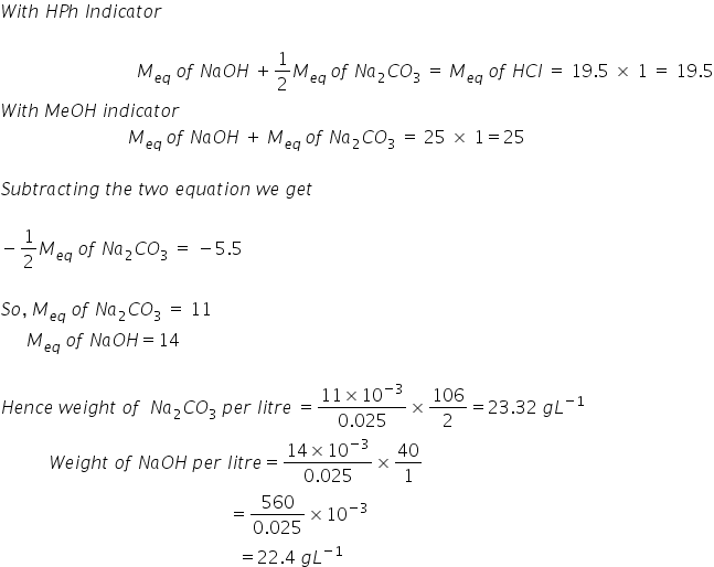 W i t h space H P h space I n d i c a t o r

space space space space space space space space space space space space space space space space space space space space space space space space space space space space space space space M subscript e q end subscript space o f space N a O H space plus 1 half M subscript e q space end subscript o f space N a subscript 2 C O subscript 3 space equals space M subscript e q end subscript space o f space H C l space equals space 19.5 space cross times space 1 space equals space 19.5
W i t h space M e O H space i n d i c a t o r
space space space space space space space space space space space space space space space space space space space space space space space space space space space space space M subscript e q space end subscript o f space N a O H space plus space M subscript e q space end subscript o f space N a subscript 2 C O subscript 3 space equals space 25 space cross times space 1 equals 25

S u b t r a c t i n g space t h e space t w o space e q u a t i o n space w e space g e t space

minus 1 half M subscript e q end subscript space o f space N a subscript 2 C O subscript 3 space equals space minus 5.5

S o comma space M subscript e q end subscript space o f space N a subscript 2 C O subscript 3 space equals space 11
space space space space space space M subscript e q end subscript space o f space N a O H equals 14

H e n c e space w e i g h t space o f space space N a subscript 2 C O subscript 3 space p e r space l i t r e space equals fraction numerator 11 cross times 10 to the power of negative 3 end exponent over denominator 0.025 end fraction cross times 106 over 2 equals 23.32 space g L to the power of negative 1 end exponent
space space space space space space space space space space space W e i g h t space o f space N a O H space p e r space l i t r e equals fraction numerator 14 cross times 10 to the power of negative 3 end exponent over denominator 0.025 end fraction cross times 40 over 1
space space space space space space space space space space space space space space space space space space space space space space space space space space space space space space space space space space space space space space space space space space space space space space space space space space space space equals fraction numerator 560 over denominator 0.025 end fraction cross times 10 to the power of negative 3 end exponent
space space space space space space space space space space space space space space space space space space space space space space space space space space space space space space space space space space space space space space space space space space space space space space space space space space space space space space equals 22.4 space g L to the power of negative 1 end exponent