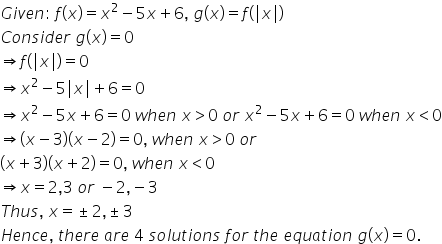 G i v e n colon space f left parenthesis x right parenthesis equals x squared minus 5 x plus 6 comma space g left parenthesis x right parenthesis equals f left parenthesis vertical line x vertical line right parenthesis
C o n s i d e r space g left parenthesis x right parenthesis equals 0
rightwards double arrow f left parenthesis vertical line x vertical line right parenthesis equals 0
rightwards double arrow x squared minus 5 vertical line x vertical line plus 6 equals 0
rightwards double arrow x squared minus 5 x plus 6 equals 0 space w h e n space x greater than 0 space o r space x squared minus 5 x plus 6 equals 0 space w h e n space x less than 0
rightwards double arrow left parenthesis x minus 3 right parenthesis left parenthesis x minus 2 right parenthesis equals 0 comma space w h e n space x greater than 0 space o r
left parenthesis x plus 3 right parenthesis left parenthesis x plus 2 right parenthesis equals 0 comma space w h e n space x less than 0
rightwards double arrow x equals 2 comma 3 space o r space minus 2 comma negative 3
T h u s comma space x equals plus-or-minus 2 comma plus-or-minus 3
H e n c e comma space t h e r e space a r e space 4 space s o l u t i o n s space f o r space t h e space e q u a t i o n space g left parenthesis x right parenthesis equals 0.