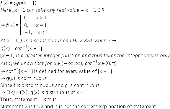 f left parenthesis x right parenthesis equals s g n left parenthesis x minus 1 right parenthesis
H e r e comma space x minus 1 space c a n space t a k e space a n y space r e a l space v a l u e rightwards double arrow x minus 1 element of R
rightwards double arrow f left parenthesis x right parenthesis equals open curly brackets table attributes columnalign left end attributes row cell 1 comma space space space space space space space x greater than 1 end cell row cell table attributes columnalign left end attributes row cell 0 comma space space space space space space x equals 1 end cell row cell negative 1 comma space space space space x less than 1 end cell end table end cell end table close
A t space x equals 1 comma space f space i s space d i s c o n t i n u o u s space a s space L H L not equal to R H L space w h e n space x rightwards arrow 1
g left parenthesis x right parenthesis equals c o t to the power of negative 1 end exponent left square bracket x minus 1 right square bracket
left square bracket x minus 1 right square bracket space i s space a space g r e a t e r space i n t e g e r space f u n c t i o n space a n d space t h u s space t a k e s space t h e space i n t e g e r space v a l u e s space o n l y
A l s o comma space w e space k n o w space t h a t space f o r space x element of left parenthesis negative infinity comma infinity right parenthesis comma space c o t to the power of negative 1 end exponent x element of left parenthesis 0 comma straight pi right parenthesis
rightwards double arrow cot to the power of negative 1 end exponent left square bracket straight x minus 1 right square bracket space is space defined space for space every space value space of space left square bracket straight x minus 1 right square bracket
rightwards double arrow straight g left parenthesis straight x right parenthesis space is space continuous
Since space straight f space is space discontinuous space and space straight g space is space continuous
rightwards double arrow straight F left parenthesis straight x right parenthesis equals straight f left parenthesis straight x right parenthesis times straight g left parenthesis straight x right parenthesis space is space distinuous space at space straight x equals 1
Thus comma space statement space 1 space is space true
Statement space 2 space is space true space and space it space is space not space the space correct space explanation space of space statement space 1.