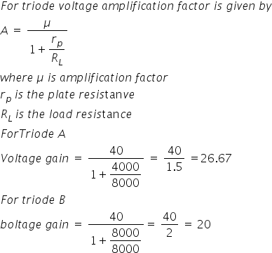 F o r space t r i o d e space v o l t a g e space a m p l i f i c a t i o n space f a c t o r space i s space g i v e n space b y
A space equals space fraction numerator mu over denominator 1 plus begin display style r subscript p over R subscript L end style end fraction
w h e r e space mu space i s space a m p l i f i c a t i o n space f a c t o r
r subscript p space end subscript i s space t h e space p l a t e space r e s i s tan v e
R subscript L space end subscript i s space t h e space l o a d space r e s i s tan c e
F o r T r i o d e space A
V o l t a g e space g a i n space equals space fraction numerator 40 over denominator 1 plus begin display style 4000 over 8000 end style end fraction space equals space fraction numerator 40 over denominator 1.5 end fraction space equals 26.67
F o r space t r i o d e space B
b o l t a g e space g a i n space equals space fraction numerator 40 over denominator 1 plus begin display style 8000 over 8000 end style end fraction equals space 40 over 2 space equals space 20