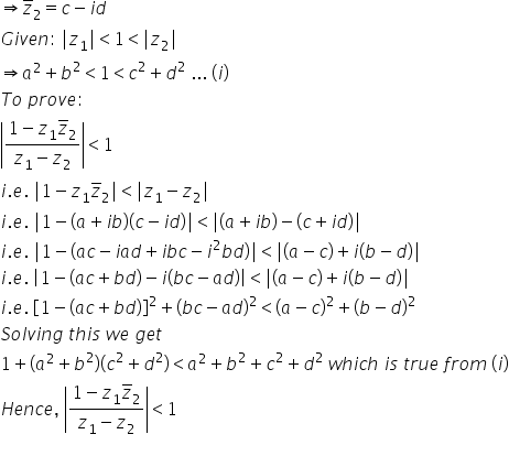 rightwards double arrow z with bar on top subscript 2 equals c minus i d
G i v e n colon space vertical line z subscript 1 vertical line less than 1 less than vertical line z subscript 2 vertical line
rightwards double arrow a squared plus b squared less than 1 less than c squared plus d squared space... space left parenthesis i right parenthesis
T o space p r o v e colon space
open vertical bar fraction numerator 1 minus z subscript 1 z with bar on top subscript 2 over denominator z subscript 1 minus z subscript 2 end fraction close vertical bar less than 1
i. e. space vertical line 1 minus z subscript 1 z with bar on top subscript 2 vertical line less than vertical line z subscript 1 minus z subscript 2 vertical line
i. e. space vertical line 1 minus open parentheses a plus i b close parentheses open parentheses c minus i d close parentheses vertical line less than vertical line open parentheses a plus i b close parentheses minus open parentheses c plus i d close parentheses vertical line
i. e. space vertical line 1 minus open parentheses a c minus i a d plus i b c minus i squared b d close parentheses vertical line less than vertical line open parentheses a minus c close parentheses plus i open parentheses b minus d close parentheses vertical line
i. e. space open vertical bar 1 minus open parentheses a c plus b d close parentheses minus i open parentheses b c minus a d close parentheses close vertical bar less than vertical line open parentheses a minus c close parentheses plus i open parentheses b minus d close parentheses vertical line
i. e. space open square brackets 1 minus open parentheses a c plus b d close parentheses close square brackets squared plus open parentheses b c minus a d close parentheses squared less than open parentheses a minus c close parentheses squared plus open parentheses b minus d close parentheses squared
S o l v i n g space t h i s space w e space g e t
1 plus open parentheses a squared plus b squared close parentheses open parentheses c squared plus d squared close parentheses less than a squared plus b squared plus c squared plus d squared space w h i c h space i s space t r u e space f r o m space left parenthesis i right parenthesis
H e n c e comma space open vertical bar fraction numerator 1 minus z subscript 1 z with bar on top subscript 2 over denominator z subscript 1 minus z subscript 2 end fraction close vertical bar less than 1
