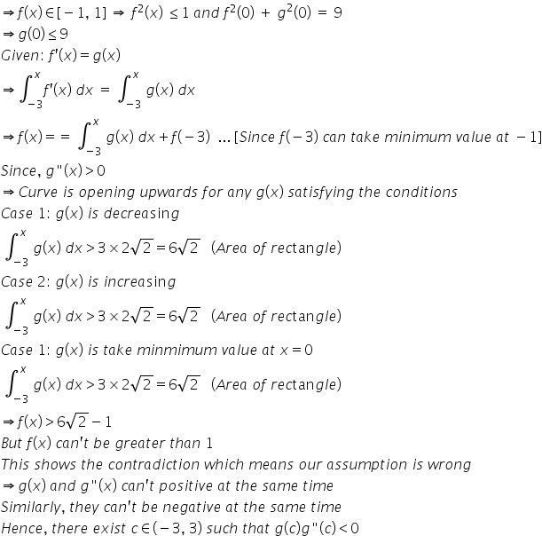 rightwards double arrow f left parenthesis x right parenthesis element of left square bracket negative 1 comma space 1 right square bracket space rightwards double arrow space f squared left parenthesis x right parenthesis space less or equal than 1 space a n d space f squared left parenthesis 0 right parenthesis space plus space g squared left parenthesis 0 right parenthesis space equals space 9
rightwards double arrow g left parenthesis 0 right parenthesis less or equal than 9
G i v e n colon space f apostrophe left parenthesis x right parenthesis equals g left parenthesis x right parenthesis
rightwards double arrow integral subscript negative 3 end subscript superscript x f apostrophe left parenthesis x right parenthesis space d x space equals space integral subscript negative 3 end subscript superscript x space g left parenthesis x right parenthesis space d x
rightwards double arrow f left parenthesis x right parenthesis equals equals space integral subscript negative 3 end subscript superscript x space g left parenthesis x right parenthesis space d x plus f left parenthesis negative 3 right parenthesis space space... space left square bracket S i n c e space f left parenthesis negative 3 right parenthesis space c a n space t a k e space m i n i m u m space v a l u e space a t space minus 1 right square bracket
S i n c e comma space g " left parenthesis x right parenthesis greater than 0
rightwards double arrow C u r v e space i s space o p e n i n g space u p w a r d s space f o r space a n y space g left parenthesis x right parenthesis space s a t i s f y i n g space t h e space c o n d i t i o n s
C a s e space 1 colon space g left parenthesis x right parenthesis space i s space d e c r e a sin g
space integral subscript negative 3 end subscript superscript x space g left parenthesis x right parenthesis space d x greater than 3 cross times 2 square root of 2 equals 6 square root of 2 space space space left parenthesis A r e a space o f space r e c tan g l e right parenthesis
C a s e space 2 colon space g left parenthesis x right parenthesis space i s space i n c r e a sin g
space integral subscript negative 3 end subscript superscript x space g left parenthesis x right parenthesis space d x greater than 3 cross times 2 square root of 2 equals 6 square root of 2 space space space left parenthesis A r e a space o f space r e c tan g l e right parenthesis
C a s e space 1 colon space g left parenthesis x right parenthesis space i s space t a k e space m i n m i m u m space v a l u e space a t space x equals 0
space integral subscript negative 3 end subscript superscript x space g left parenthesis x right parenthesis space d x greater than 3 cross times 2 square root of 2 equals 6 square root of 2 space space space left parenthesis A r e a space o f space r e c tan g l e right parenthesis
rightwards double arrow f left parenthesis x right parenthesis greater than 6 square root of 2 minus 1
B u t space f left parenthesis x right parenthesis space c a n apostrophe t space b e space g r e a t e r space t h a n space 1
T h i s space s h o w s space t h e space c o n t r a d i c t i o n space w h i c h space m e a n s space o u r space a s s u m p t i o n space i s space w r o n g
rightwards double arrow g left parenthesis x right parenthesis space a n d space g " left parenthesis x right parenthesis space c a n apostrophe t space p o s i t i v e space a t space t h e space s a m e space t i m e
S i m i l a r l y comma space t h e y space c a n apostrophe t space b e space n e g a t i v e space a t space t h e space s a m e space t i m e
H e n c e comma space t h e r e space e x i s t space c element of left parenthesis negative 3 comma space 3 right parenthesis space s u c h space t h a t space g left parenthesis c right parenthesis g " left parenthesis c right parenthesis less than 0