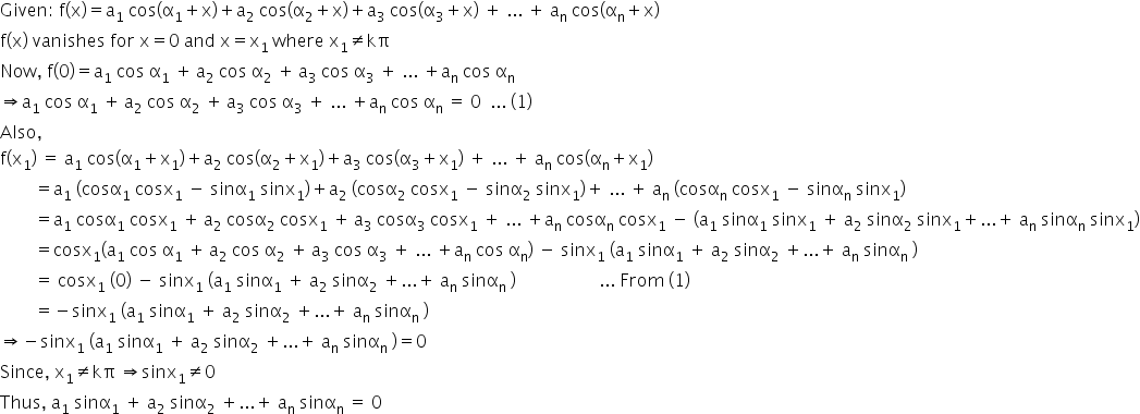 Given colon space straight f left parenthesis straight x right parenthesis equals straight a subscript 1 space cos left parenthesis straight alpha subscript 1 plus straight x right parenthesis plus straight a subscript 2 space cos left parenthesis straight alpha subscript 2 plus straight x right parenthesis plus straight a subscript 3 space cos left parenthesis straight alpha subscript 3 plus straight x right parenthesis space plus space... space plus space straight a subscript straight n space cos left parenthesis straight alpha subscript straight n plus straight x right parenthesis
straight f left parenthesis straight x right parenthesis space vanishes space for space straight x equals 0 space and space straight x equals straight x subscript 1 space where space straight x subscript 1 not equal to kπ
Now comma space straight f left parenthesis 0 right parenthesis equals straight a subscript 1 space cos space straight alpha subscript 1 space plus thin space straight a subscript 2 space cos space straight alpha subscript 2 space plus thin space straight a subscript 3 space cos space straight alpha subscript 3 space plus space... space plus straight a subscript straight n space cos space straight alpha subscript straight n
rightwards double arrow straight a subscript 1 space cos space straight alpha subscript 1 space plus thin space straight a subscript 2 space cos space straight alpha subscript 2 space plus thin space straight a subscript 3 space cos space straight alpha subscript 3 space plus space... space plus straight a subscript straight n space cos space straight alpha subscript straight n space equals space 0 space space... space left parenthesis 1 right parenthesis
Also comma space
straight f left parenthesis straight x subscript 1 right parenthesis space equals space straight a subscript 1 space cos left parenthesis straight alpha subscript 1 plus straight x subscript 1 right parenthesis plus straight a subscript 2 space cos left parenthesis straight alpha subscript 2 plus straight x subscript 1 right parenthesis plus straight a subscript 3 space cos left parenthesis straight alpha subscript 3 plus straight x subscript 1 right parenthesis space plus space... space plus space straight a subscript straight n space cos left parenthesis straight alpha subscript straight n plus straight x subscript 1 right parenthesis
space space space space space space space space equals straight a subscript 1 space left parenthesis cosα subscript 1 space cosx subscript 1 space minus space sinα subscript 1 space sinx subscript 1 right parenthesis plus straight a subscript 2 space left parenthesis cosα subscript 2 space cosx subscript 1 space minus space sinα subscript 2 space sinx subscript 1 right parenthesis plus space... space plus space straight a subscript straight n space left parenthesis cosα subscript straight n space cosx subscript 1 space minus space sinα subscript straight n space sinx subscript 1 right parenthesis
space space space space space space space space equals straight a subscript 1 space cosα subscript 1 space cosx subscript 1 space plus thin space straight a subscript 2 space cosα subscript 2 space cosx subscript 1 space plus thin space straight a subscript 3 space cosα subscript 3 space cosx subscript 1 space plus space... space plus straight a subscript straight n space cosα subscript straight n space cosx subscript 1 space minus space left parenthesis straight a subscript 1 space sinα subscript 1 space sinx subscript 1 space plus space straight a subscript 2 space sinα subscript 2 space sinx subscript 1 plus... plus space straight a subscript straight n space sinα subscript straight n space sinx subscript 1 right parenthesis
space space space space space space space space equals cosx subscript 1 left parenthesis straight a subscript 1 space cos space straight alpha subscript 1 space plus thin space straight a subscript 2 space cos space straight alpha subscript 2 space plus thin space straight a subscript 3 space cos space straight alpha subscript 3 space plus space... space plus straight a subscript straight n space cos space straight alpha subscript straight n right parenthesis space minus space sinx subscript 1 space left parenthesis straight a subscript 1 space sinα subscript 1 space plus space straight a subscript 2 space sinα subscript 2 space plus... plus space straight a subscript straight n space sinα subscript straight n space right parenthesis
space space space space space space space space equals space cosx subscript 1 space left parenthesis 0 right parenthesis space minus space sinx subscript 1 space left parenthesis straight a subscript 1 space sinα subscript 1 space plus space straight a subscript 2 space sinα subscript 2 space plus... plus space straight a subscript straight n space sinα subscript straight n space right parenthesis space space space space space space space space space space space space space space space space space space space... space From space left parenthesis 1 right parenthesis
space space space space space space space space equals negative sinx subscript 1 space left parenthesis straight a subscript 1 space sinα subscript 1 space plus space straight a subscript 2 space sinα subscript 2 space plus... plus space straight a subscript straight n space sinα subscript straight n space right parenthesis
rightwards double arrow negative sinx subscript 1 space left parenthesis straight a subscript 1 space sinα subscript 1 space plus space straight a subscript 2 space sinα subscript 2 space plus... plus space straight a subscript straight n space sinα subscript straight n space right parenthesis equals 0
Since comma space straight x subscript 1 not equal to kπ space rightwards double arrow sinx subscript 1 not equal to 0
Thus comma space straight a subscript 1 space sinα subscript 1 space plus space straight a subscript 2 space sinα subscript 2 space plus... plus space straight a subscript straight n space sinα subscript straight n space equals space 0