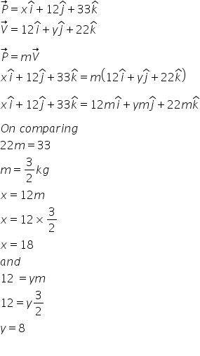 P with rightwards arrow on top equals x i with hat on top plus 12 j with hat on top plus 33 k with hat on top
V with rightwards arrow on top equals 12 i with hat on top plus y j with hat on top plus 22 k with hat on top

P with rightwards arrow on top equals m V with rightwards arrow on top
x i with hat on top plus 12 j with hat on top plus 33 k with hat on top equals m open parentheses 12 i with hat on top plus y j with hat on top plus 22 k with hat on top close parentheses

x i with hat on top plus 12 j with hat on top plus 33 k with hat on top equals 12 m i with hat on top plus y m j with hat on top plus 22 m k with hat on top

O n space c o m p a r i n g
22 m equals 33
m equals 3 over 2 k g
x equals 12 m
x equals 12 cross times 3 over 2
x equals 18
a n d
12 space equals y m
12 equals y 3 over 2
y equals 8

