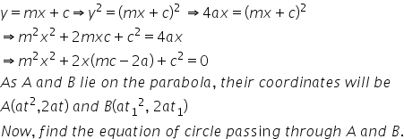 y equals m x plus c rightwards double arrow y squared equals left parenthesis m x plus c right parenthesis squared space rightwards double arrow 4 a x equals left parenthesis m x plus c right parenthesis squared
rightwards double arrow m squared x squared plus 2 m x c plus c squared equals 4 a x
rightwards double arrow m squared x squared plus 2 x left parenthesis m c minus 2 a right parenthesis plus c squared equals 0
A s space A space a n d space B space l i e space o n space t h e space p a r a b o l a comma space t h e i r space c o o r d i n a t e s space w i l l space b e
A open parentheses a t squared comma 2 a t close parentheses space a n d space B left parenthesis a t subscript 1 squared comma space 2 a t subscript 1 right parenthesis
N o w comma space f i n d space t h e space e q u a t i o n space o f space c i r c l e space p a s sin g space t h r o u g h space A space a n d space B.