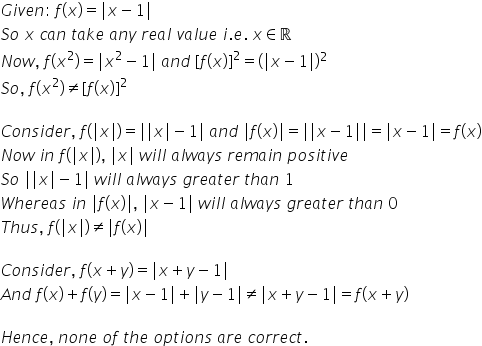 G i v e n colon space f left parenthesis x right parenthesis equals vertical line x minus 1 vertical line
S o space x space c a n space t a k e space a n y space r e a l space v a l u e space i. e. space x element of straight real numbers
N o w comma space f left parenthesis x squared right parenthesis equals vertical line x squared minus 1 vertical line space a n d space left square bracket f left parenthesis x right parenthesis right square bracket squared equals left parenthesis vertical line x minus 1 vertical line right parenthesis squared
S o comma space f left parenthesis x squared right parenthesis not equal to left square bracket f left parenthesis x right parenthesis right square bracket squared

C o n s i d e r comma space f left parenthesis vertical line x vertical line right parenthesis equals vertical line vertical line x vertical line minus 1 vertical line space a n d space vertical line f left parenthesis x right parenthesis vertical line equals vertical line vertical line x minus 1 vertical line vertical line equals vertical line x minus 1 vertical line equals f left parenthesis x right parenthesis
N o w space i n space f left parenthesis vertical line x vertical line right parenthesis comma space vertical line x vertical line space w i l l space a l w a y s space r e m a i n space p o s i t i v e space
S o space vertical line vertical line x vertical line minus 1 vertical line space w i l l space a l w a y s space g r e a t e r space t h a n space 1
W h e r e a s space i n space vertical line f left parenthesis x right parenthesis vertical line comma space vertical line x minus 1 vertical line space w i l l space a l w a y s space g r e a t e r space t h a n space 0
T h u s comma space f left parenthesis vertical line x vertical line right parenthesis not equal to vertical line f left parenthesis x right parenthesis vertical line

C o n s i d e r comma space f left parenthesis x plus y right parenthesis equals vertical line x plus y minus 1 vertical line
A n d space f left parenthesis x right parenthesis plus f left parenthesis y right parenthesis equals vertical line x minus 1 vertical line plus vertical line y minus 1 vertical line not equal to vertical line x plus y minus 1 vertical line equals f left parenthesis x plus y right parenthesis

H e n c e comma space n o n e space o f space t h e space o p t i o n s space a r e space c o r r e c t.