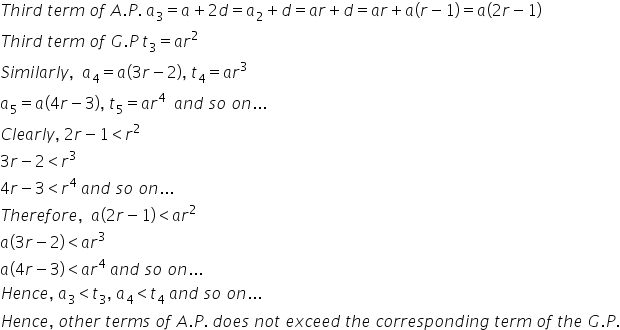 T h i r d space t e r m space o f space A. P. space a subscript 3 equals a plus 2 d equals a subscript 2 plus d equals a r plus d equals a r plus a left parenthesis r minus 1 right parenthesis equals a left parenthesis 2 r minus 1 right parenthesis
T h i r d space t e r m space o f space G. P space t subscript 3 equals a r squared
S i m i l a r l y comma space space a subscript 4 equals a left parenthesis 3 r minus 2 right parenthesis comma space t subscript 4 equals a r cubed space
a subscript 5 equals a left parenthesis 4 r minus 3 right parenthesis comma space t subscript 5 equals a r to the power of 4 space space a n d space s o space o n...
C l e a r l y comma space 2 r minus 1 less than r squared
3 r minus 2 less than r cubed
4 r minus 3 less than r to the power of 4 space a n d space s o space o n...
T h e r e f o r e comma space space a open parentheses 2 r minus 1 close parentheses less than a r squared
a open parentheses 3 r minus 2 close parentheses less than a r cubed
a open parentheses 4 r minus 3 close parentheses less than a r to the power of 4 space a n d space s o space o n...
H e n c e comma space a subscript 3 less than t subscript 3 comma space a subscript 4 less than t subscript 4 space a n d space s o space o n...
H e n c e comma space o t h e r space t e r m s space o f space A. P. space d o e s space n o t space e x c e e d space t h e space c o r r e s p o n d i n g space t e r m space o f space t h e space G. P.