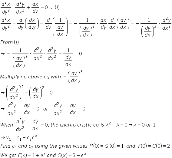 fraction numerator d squared x over denominator d y squared end fraction times fraction numerator d squared y over denominator d x squared end fraction plus fraction numerator d x over denominator d y end fraction equals 0 space... space left parenthesis i right parenthesis
fraction numerator d squared x over denominator d y squared end fraction equals fraction numerator d over denominator d y end fraction open parentheses fraction numerator d x over denominator d. y end fraction close parentheses equals fraction numerator d over denominator d y end fraction open parentheses fraction numerator 1 over denominator begin display style fraction numerator d y over denominator d x end fraction end style end fraction close parentheses equals negative 1 over open parentheses begin display style fraction numerator d y over denominator d x end fraction end style close parentheses squared times fraction numerator d x over denominator d y end fraction fraction numerator d over denominator d x end fraction open parentheses fraction numerator d y over denominator d x end fraction close parentheses equals negative 1 over open parentheses begin display style fraction numerator d y over denominator d x end fraction end style close parentheses cubed times fraction numerator d squared y over denominator d x squared end fraction
F r o m space left parenthesis i right parenthesis
rightwards double arrow negative 1 over open parentheses begin display style fraction numerator d y over denominator d x end fraction end style close parentheses cubed times fraction numerator d squared y over denominator d x squared end fraction times fraction numerator d squared y over denominator d x squared end fraction plus fraction numerator 1 over denominator begin display style fraction numerator d y over denominator d x end fraction end style end fraction equals 0
M u l t i p l y i n g space a b o v e space e q space w i t h space minus open parentheses fraction numerator d y over denominator d x end fraction close parentheses cubed
rightwards double arrow open parentheses fraction numerator d squared y over denominator d x squared end fraction close parentheses squared minus open parentheses fraction numerator d y over denominator d x end fraction close parentheses squared equals 0
rightwards double arrow fraction numerator d squared y over denominator d x squared end fraction minus fraction numerator d y over denominator d x end fraction equals 0 space space space o r space space space fraction numerator d squared y over denominator d x squared end fraction plus fraction numerator d y over denominator d x end fraction equals 0
W h e n space fraction numerator d squared y over denominator d x squared end fraction minus fraction numerator d y over denominator d x end fraction equals 0 comma space t h e space c h a r a c t e r i s t i c space e q space i s space lambda squared minus lambda equals 0 rightwards double arrow lambda equals 0 space o r space 1
rightwards double arrow y subscript 1 equals c subscript 1 plus c subscript 2 e to the power of x
F ı n d space c subscript 1 space a n d space c subscript 2 space u s ı n g space t h e space g ı v e n space v a l u e s space F apostrophe open parentheses 0 close parentheses equals G apostrophe open parentheses 0 close parentheses equals 1 space space a n d space space F open parentheses 0 close parentheses equals G open parentheses 0 close parentheses equals 2
W e space g e t space F open parentheses x close parentheses equals 1 plus e to the power of x space a n d space G open parentheses x close parentheses equals 3 minus e to the power of x